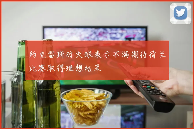 约克雷斯对失球表示不满期待荷兰比赛取得理想结果