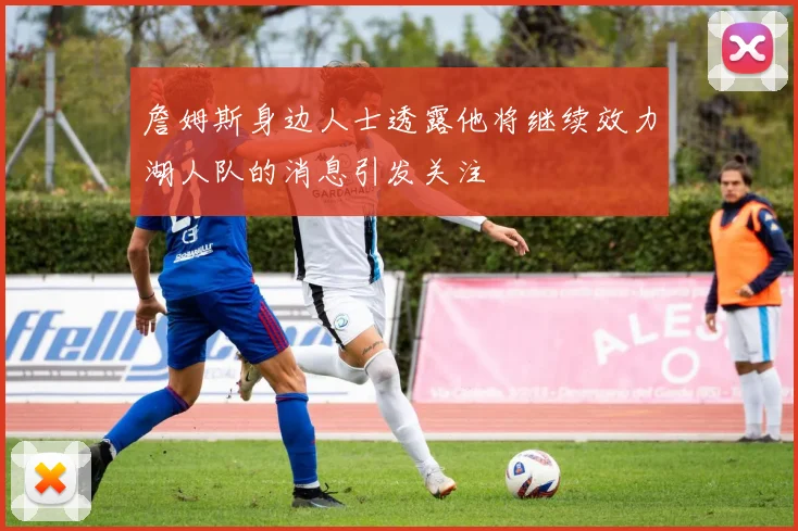 詹姆斯身边人士透露他将继续效力湖人队的消息引发关注