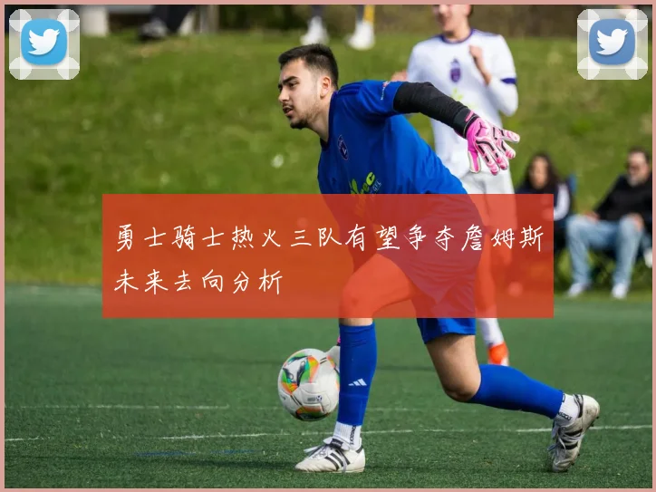 勇士骑士热火三队有望争夺詹姆斯未来去向分析