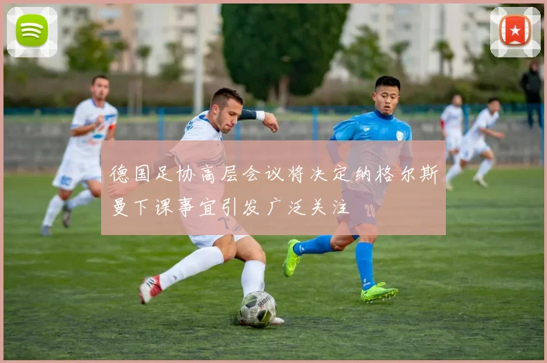 德国足协高层会议将决定纳格尔斯曼下课事宜引发广泛关注