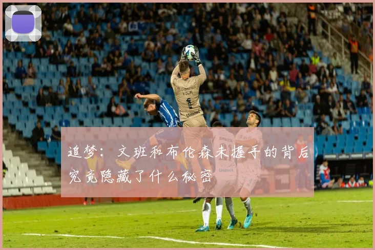 追梦：文班和布伦森未握手的背后究竟隐藏了什么秘密