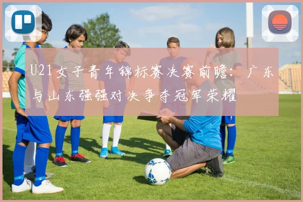 U21女子青年锦标赛决赛前瞻：广东与山东强强对决争夺冠军荣耀