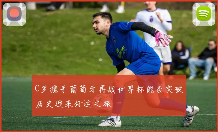 C罗携手葡萄牙再战世界杯能否突破历史迎来好运之旅