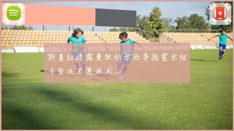 斯基拉透露曼联切尔西争抢霍尔纽卡坚决不愿放人