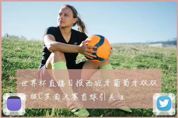 世界杯直播日报西班牙葡萄牙双双晋级C罗淘汰赛首球引关注