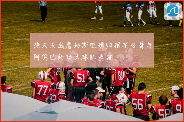 热火或成詹姆斯理想归宿字母哥与阿德巴约助力球队重建